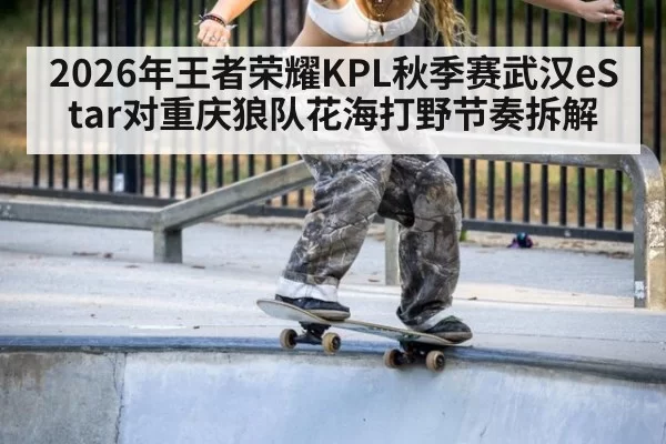 2026年王者荣耀KPL秋季赛武汉eStar对重庆狼队花海打野节奏拆解